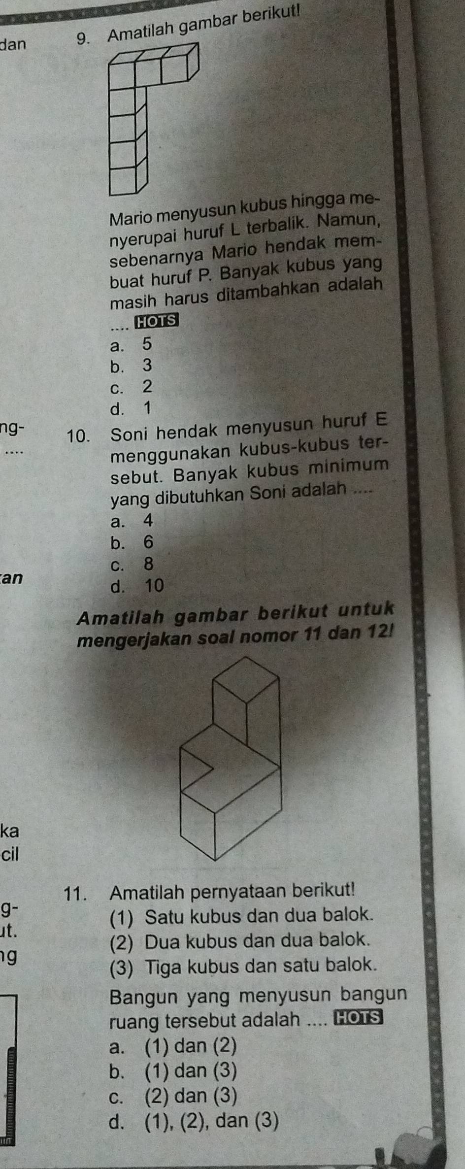 dan 9. Amatilah gambar berikut!
Mario menyusun kubus hingga me-
nyerupai huruf L terbalik. Namun,
sebenarnya Mario hendak mem-
buat huruf P. Banyak kubus yang
masih harus ditambahkan adalah
HOTS
a. 5
b. 3
c. 2
d. 1
ng- 10. Soni hendak menyusun huruf E
menggunakan kubus-kubus ter-
sebut. Banyak kubus minimum
yang dibutuhkan Soni adalah ....
a. 4
b. 6
c. 8
an
d. 10
Amatilah gambar berikut untuk
mengerjakan soal nomor 11 dan 12!
ka
cil
11. Amatilah pernyataan berikut!
g-
(1) Satu kubus dan dua balok.
ut.
(2) Dua kubus dan dua balok.
g
(3) Tiga kubus dan satu balok.
Bangun yang menyusun bangun
ruang tersebut adalah .... HOTs
a. (1) dan (2)
b. (1) dan (3)
c. (2) dan (3)
d. (1), (2), dan (3)