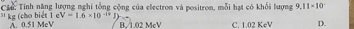 Tính nặng lượng nghi tổng cộng của electron và positron, mỗi hạt có khối lượng 9,11* 10^-
3¹ kg (cho biết 1 e V=1.6* 10^(-19)J)
A. 0.51 MeV B, 1.02 MeV C. 1.02 KeV D.