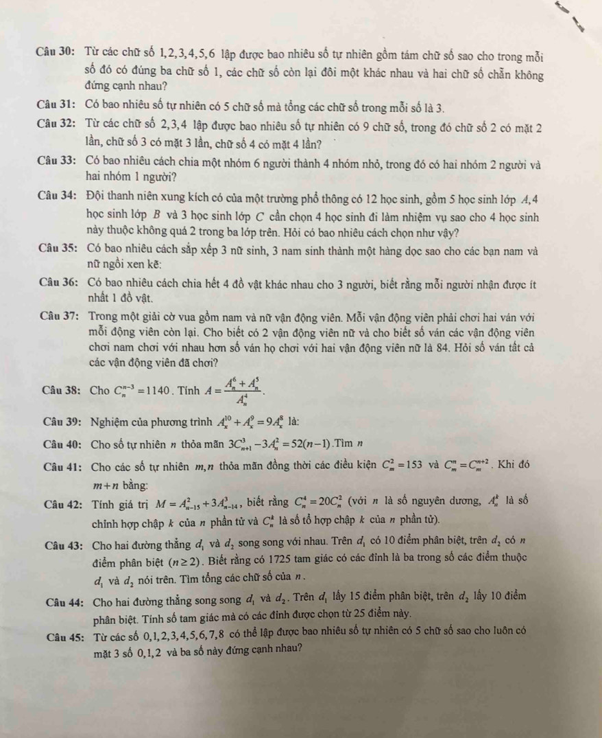 Từ các chữ số 1,2,3,4,5,6 lập được bao nhiêu số tự nhiên gồm tám chữ số sao cho trong mỗi
số đó có đúng ba chữ số 1, các chữ số còn lại đôi một khác nhau và hai chữ số chẵn không
đứng cạnh nhau?
Câu 31: Có bao nhiêu số tự nhiên có 5 chữ số mà tổng các chữ số trong mỗi số là 3.
Câu 32: Từ các chữ số 2,3,4 lập được bao nhiêu số tự nhiên có 9 chữ số, trong đó chữ số 2 có mặt 2
lần, chữ số 3 có mặt 3 lần, chữ số 4 có mặt 4 lần?
Câu 33: Có bao nhiêu cách chia một nhóm 6 người thành 4 nhóm nhỏ, trong đó có hai nhóm 2 người và
hai nhóm 1 người?
Câu 34: Đội thanh niên xung kích có của một trường phổ thông có 12 học sinh, gồm 5 học sinh lớp 4,4
học sinh lớp B và 3 học sinh lớp C cần chọn 4 học sinh đi làm nhiệm vụ sao cho 4 học sinh
này thuộc không quá 2 trong ba lớp trên. Hỏi có bao nhiêu cách chọn như vậy?
Câu 35: Có bao nhiêu cách sắp xếp 3 nữ sinh, 3 nam sinh thành một hàng dọc sao cho các bạn nam và
nữ ngồi xen kẽ:
Câu 36: Có bao nhiêu cách chia hết 4 đồ vật khác nhau cho 3 người, biết rằng mỗi người nhận được ít
nhất 1 đồ vật.
Câu 37: Trong một giải cờ vua gồm nam và nữ vận động viên. Mỗi vận động viên phải chơi hai ván với
mỗi động viên còn lại. Cho biết có 2 vận động viên nữ và cho biết số ván các vận động viên
chơi nam chơi với nhau hơn số ván họ chơi với hai vận động viên nữ là 84. Hỏi số ván tất cả
các vận động viên đã chơi?
Câu 38: Cho C_n^((n-3)=1140. Tính A=frac (A_n)^6+A_n^5)(A_n)^4.
Câu 39: Nghiệm của phương trình A_x^((10)+A_x^9=9A_x^8 là:
Câu 40: Cho số tự nhiên n thỏa mãn 3C_(n+1)^3-3A_n^2=52(n-1).T ìm 
Câu 41: Cho các số tự nhiên m,n thỏa mãn đồng thời các điều kiện C_m^2=153 và C_m^n=C_m^(n+2). Khi đó
m+n bàng:
Câu 42: Tính giá trị M=A_(n-15)^2+3A_(n-14)^3 , biết rằng C_n^4=20C_n^2 2 (với n là số nguyên dương, A_n^k là số
chỉnh hợp chập k của n phần tử và C_n^k là số tổ hợp chập k của n phần tử).
Câu 43: Cho hai đường thẳng d_1) và d_2 song song với nhau. Trên d_1 có 10 điểm phân biệt, trên d_2 cón
điểm phân biệt (n≥ 2). Biết rằng có 1725 tam giác có các đỉnh là ba trong số các điểm thuộc
d_1 và d_2 tnói trên. Tìm tổng các chữ số của n .
Câu 44: Cho hai đường thẳng song song d_1 và d_2. Trên d_1 lấy 15 điểm phân biệt, trên d_2 1ấy 10 điểm
phân biệt. Tính số tam giác mà có các đỉnh được chọn từ 25 điểm này.
Câu 45: Từ các số 0,1,2,3,4,5,6,7,8 có thể lập được bao nhiêu số tự nhiên có 5 chữ số sao cho luôn có
mặt 3 số 0,1,2 và ba số này đứng cạnh nhau?