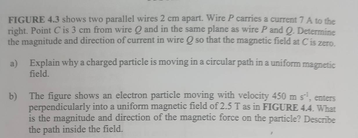 FIGURE 4.3 shows two parallel wires 2 cm apart. Wire P carries a current 7 A to the 
right. Point C is 3 cm from wire Q and in the same plane as wire P and Q. Determine 
the magnitude and direction of current in wire Q so that the magnetic field at C is zero. 
a) Explain why a charged particle is moving in a circular path in a uniform magnetic 
field. 
b) The figure shows an electron particle moving with velocity 450ms^(-1) , enters 
perpendicularly into a uniform magnetic field of 2.5 T as in FIGURE 4.4. What 
is the magnitude and direction of the magnetic force on the particle? Describe 
the path inside the field.