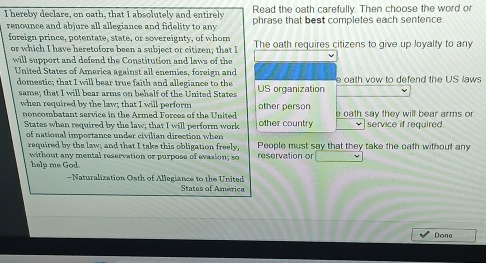 Read the oath carefully. Then choose the word o 
I hereby declare, on oath, that I absolutely and entirely phrase that best completes each sentence 
renounce and abjure all allegiance and fidelity to any 
foreign prince, potentate, state, or sovereignty, of whom The oath requires citizens to give up loyalty to any 
or which I have heretofore been a subject or citizen; that I 
will support and defend the Constitution and laws of the 
United States of America against all enemies, foreign and 
domestic; that I will bear true faith and allegiance to the US organization e oath vow to defend the US laws 
same; that I will bear arms on behalf of the United States 
when required by the law; that I will perform other person e oath say they will bear arms or 
noncombatant service in the Armed Forces of the United other country service if required. 
States when required by the law; that I will perform work 
of national importance under civilian direction when People must say that they take the oath without any 
required by the law; and that I take this obligation freely, reservation or 
without any mental reservation or purpose of evasion; so 
help me God. 
- Naturalization Oath of Allegiance to the United 
States of America 
Done