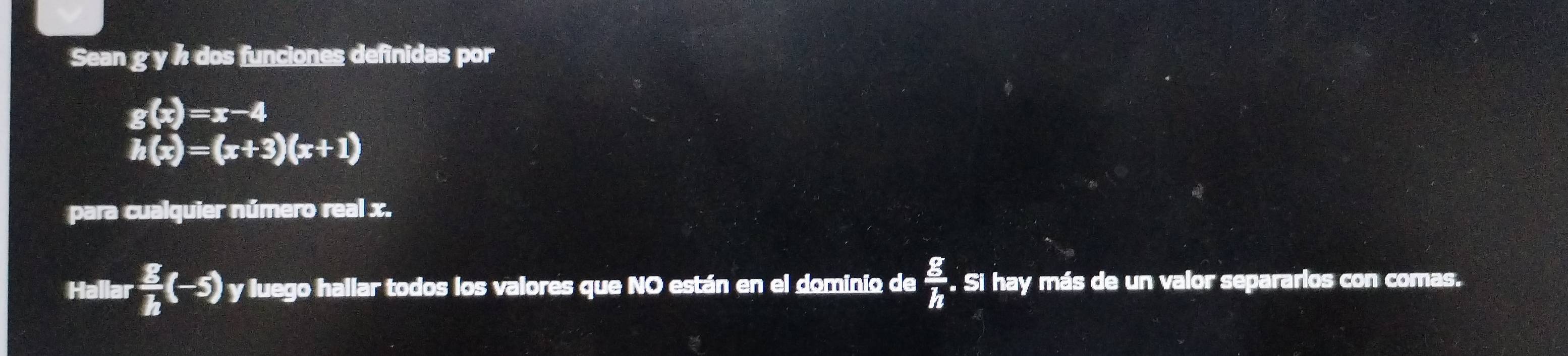 Sean g y ½ dos funciones definidas por
g(x)=x-4
h(x)=(x+3)(x+1)
para cualquier número real x. 
Hallar  E/h (-5) y luego hallar todos los valores que NO están en el dominio de  g/h . . Si hay más de un valor separarlos con comas.