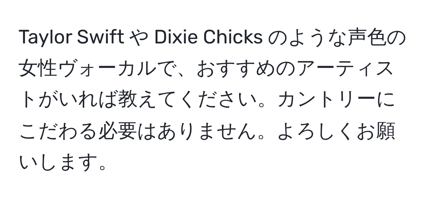 Taylor Swift や Dixie Chicks のような声色の女性ヴォーカルで、おすすめのアーティストがいれば教えてください。カントリーにこだわる必要はありません。よろしくお願いします。