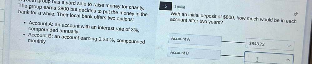 buth group has a yard sale to raise money for charity. 5 1 point
The group earns $800 but decides to put the money in the With an initial deposit of $800, how much would be in each
bank for a while. Their local bank offers two options: account after two years?
Account A: an account with an interest rate of 3%,
compounded annually
Account B: an account earning 0.24 %, compounded Account A $848.72
monthly
Account B
I ^