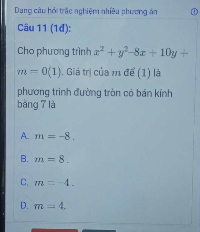 Dạng câu hỏi trắc nghiệm nhiều phương án ①
Câu 11 (1đ):
Cho phương trình x^2+y^2-8x+10y+
m=0(1). Giá trị của m để (1) là
phương trình đường tròn có bán kính
bằng 7 là
A. m=-8.
B. m=8.
C. m=-4.
D. m=4.