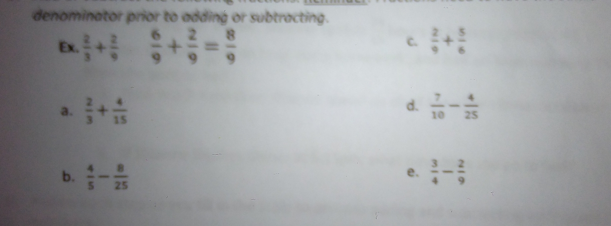 denominator prior to adding or subtracting.
Ex.  2/3 + 2/9   6/9 + 2/9 = 8/9 
c.  2/9 + 5/6 
d.
a.  2/3 + 4/15   7/10 - 4/25 
b.  4/5 - 8/25   3/4 - 2/9 
e.