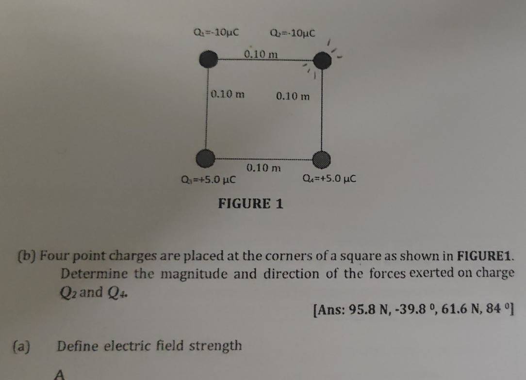 Q_1=-10mu C Q_2=-10mu C
0.10 m

0.10 m 0.10 m
0.10 m
Q_3=+5.0mu C
Q_4=+5.0mu C
FIGURE 1 
(b) Four point charges are placed at the corners of a square as shown in FIGURE1. 
Determine the magnitude and direction of the forces exerted on charge
Q_2 and Q_4. 
[Ans: 95.8N, -39.8°, 61.6N, 84°]
(a) Define electric field strength 
A