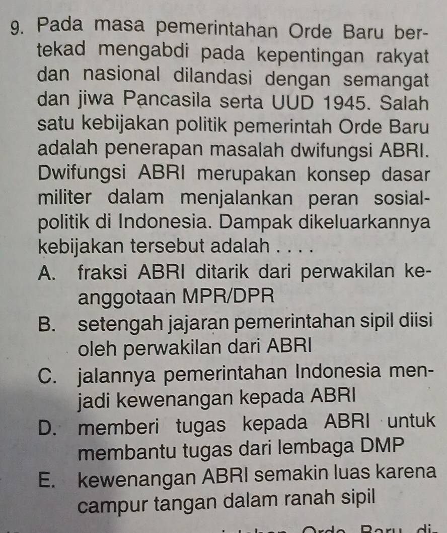 Pada masa pemerintahan Orde Baru ber-
tekad mengabdi pada kepentingan rakyat .
dan nasional dilandasi dengan semangat
dan jiwa Pancasila serta UUD 1945. Salah
satu kebijakan politik pemerintah Orde Baru
adalah penerapan masalah dwifungsi ABRI.
Dwifungsi ABRI merupakan konsep dasar
militer dalam menjalankan peran sosial-
politik di Indonesia. Dampak dikeluarkannya
kebijakan tersebut adalah . . . .
A. fraksi ABRI ditarik dari perwakilan ke-
anggotaan MPR/DPR
B. setengah jajaran pemerintahan sipil diisi
oleh perwakilan dari ABRI
C. jalannya pemerintahan Indonesia men-
jadi kewenangan kepada ABRI
D. memberi tugas kepada ABRI untuk
membantu tugas dari lembaga DMP
E. kewenangan ABRI semakin luas karena
campur tangan dalam ranah sipil