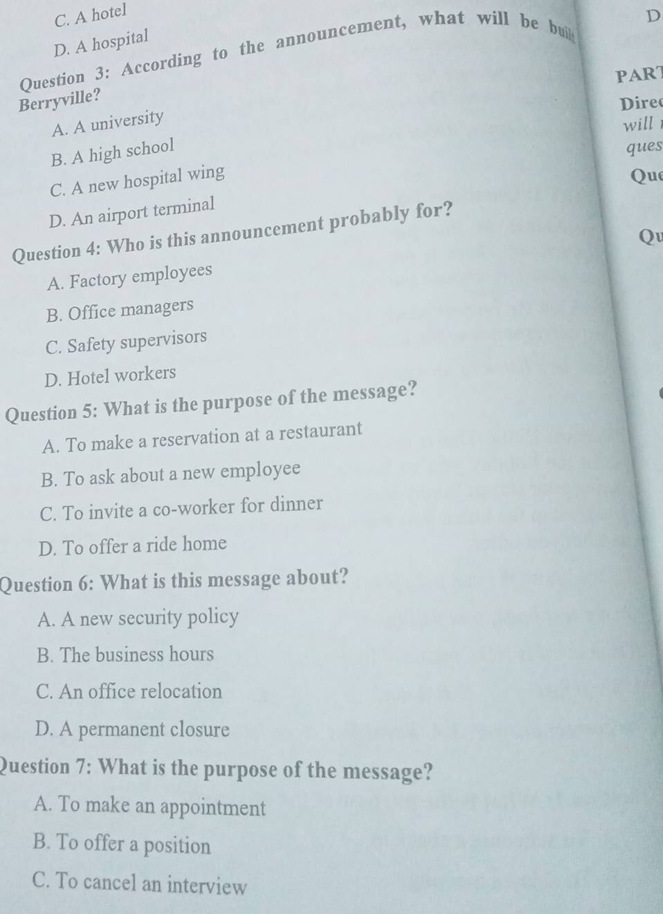 C. A hotel
D
D. A hospital
Question 3: According to the announcement, what will be buil
PART
Berryville?
Direo
A. A university
will
B. A high school
ques
C. A new hospital wing
Que
D. An airport terminal
Question 4: Who is this announcement probably for?
Q
A. Factory employees
B. Office managers
C. Safety supervisors
D. Hotel workers
Question 5: What is the purpose of the message?
A. To make a reservation at a restaurant
B. To ask about a new employee
C. To invite a co-worker for dinner
D. To offer a ride home
Question 6: What is this message about?
A. A new security policy
B. The business hours
C. An office relocation
D. A permanent closure
Question 7: What is the purpose of the message?
A. To make an appointment
B. To offer a position
C. To cancel an interview