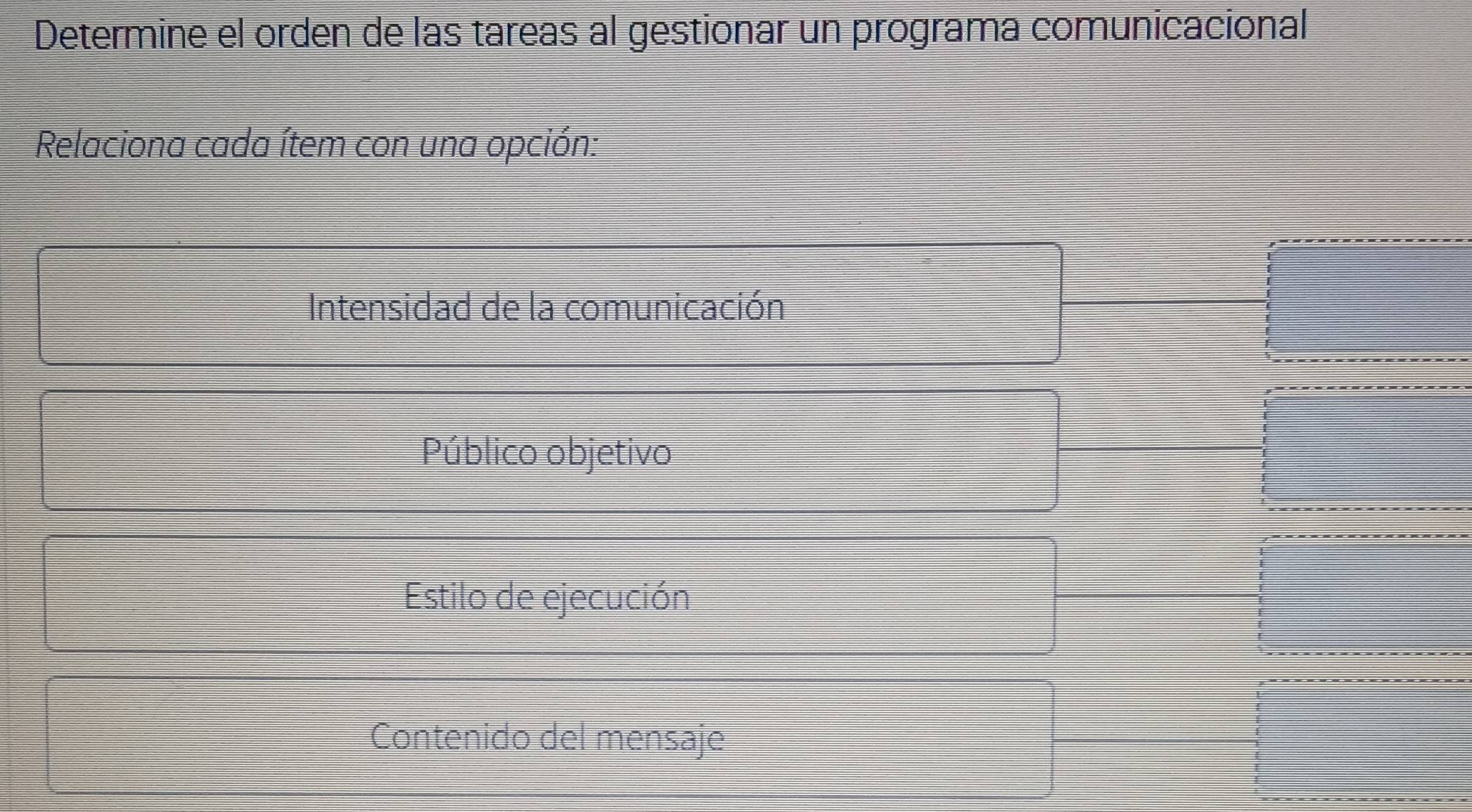 Determine el orden de las tareas al gestionar un programa comunicacional
Relaciona cada ítem con una opción:
Intensidad de la comunicación
Público objetivo
Estilo de ejecución
Contenido del mensaje