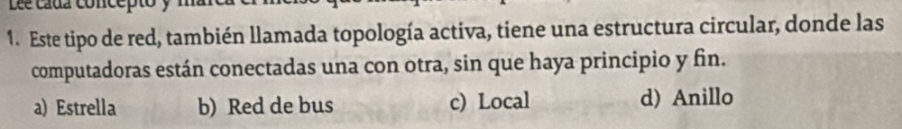 Lée cada concept
1. Este tipo de red, también llamada topología activa, tiene una estructura circular, donde las
computadoras están conectadas una con otra, sin que haya principio y fin.
a) Estrella b) Red de bus c) Local d) Anillo