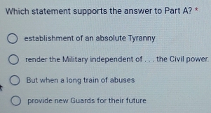 Which statement supports the answer to Part A? *
establishment of an absolute Tyranny
render the Military independent of . . . the Civil power.
But when a long train of abuses
provide new Guards for their future