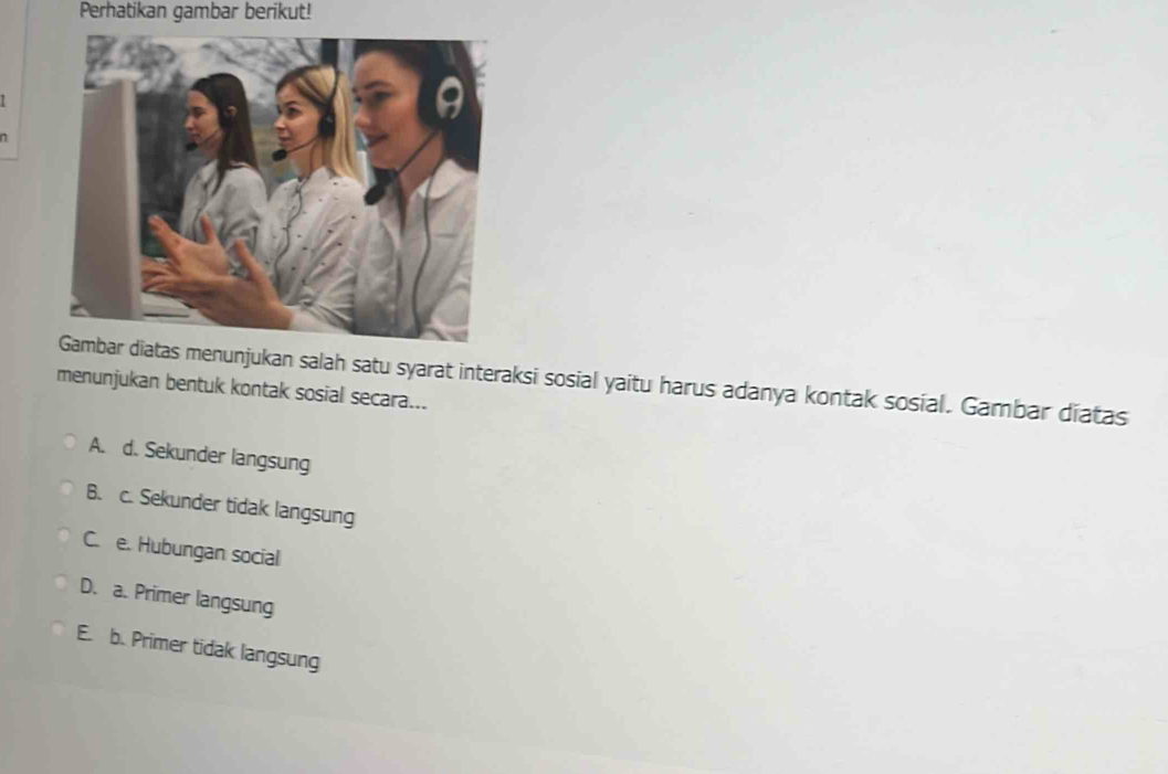 Perhatikan gambar berikut!
n
atas menunjukan salah satu syarat interaksi sosial yaitu harus adanya kontak sosial. Gambar diatas
menunjukan bentuk kontak sosial secara...
A. d. Sekunder langsung
B. c. Sekunder tidak langsung
C. e. Hubungan social
D. a. Primer langsung
E. b. Primer tidak langsung