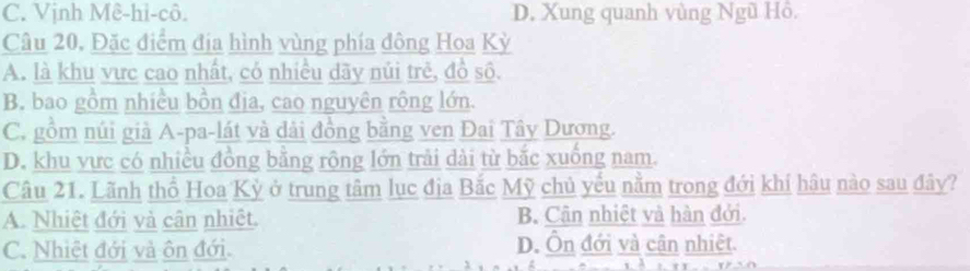 C. Vịnh Mê-hi-cô. D. Xung quanh vùng Ngũ Hồ.
Câu 20, Đặc điểm địa hình vùng phía đông Hoa Kỳ
A. là khu vực cao nhất, có nhiều dãy núi trẻ, đồ số.
B. bao gồm nhiều bồn địa, cao nguyên rộng lớn.
C. gồm núi giả A-pa-lát và dài đồng bằng ven Đai Tây Dương.
D. khu vực có nhiều đồng bằng rộng lớn trải dài từ bắc xuống nam.
Câu 21. Lãnh thổ Hoa Kỳ ở trung tâm lục địa Bắc Mỹ chủ yếu nằm trong đới khí hâu nào sau đây?
A. Nhiệt đới và cân nhiệt. B Cân nhiệt và hàn đới.
C. Nhiệt đới và ôn đới. D. Ôn đới và cận nhiệt.