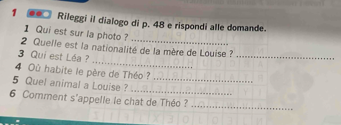 Rileggi il dialogo di p. 48 e rispondi alle domande. 
1 Qui est sur la photo ?_ 
_ 
2 Quelle est la nationalité de la mère de Louise ?_ 
3 Qui est Léa ? 
4 Où habite le père de Théo ? 
_ 
5 Quel animal a Louise ?_ 
6 Comment s'appelle le chat de Théo ?_