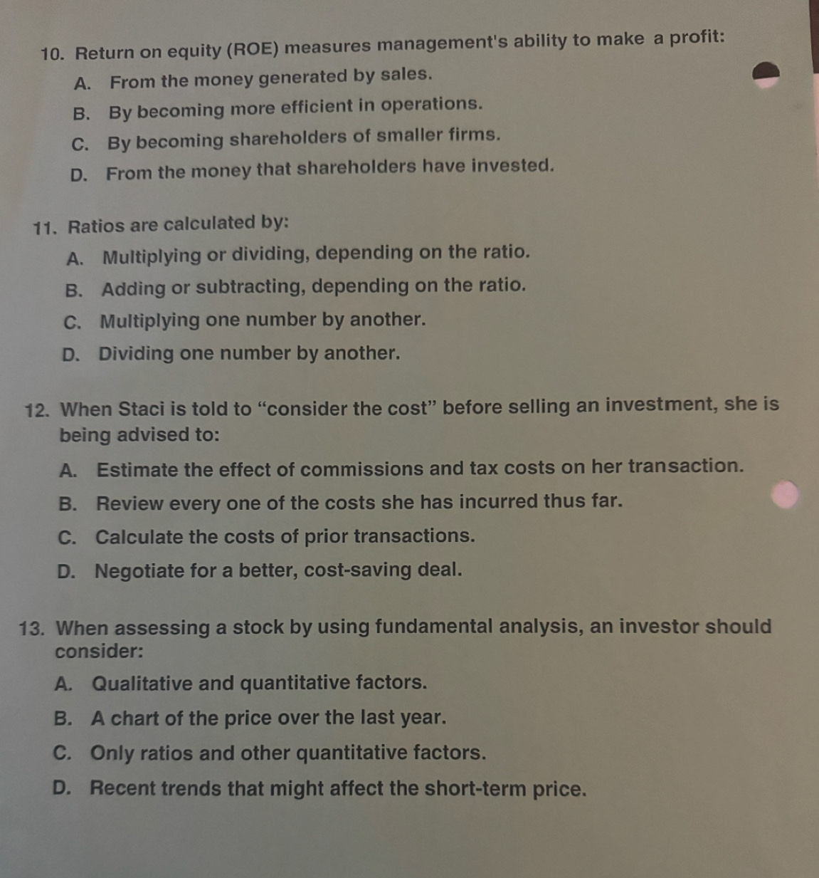 Return on equity (ROE) measures management's ability to make a profit:
A. From the money generated by sales.
B. By becoming more efficient in operations.
C. By becoming shareholders of smaller firms.
D. From the money that shareholders have invested.
11. Ratios are calculated by:
A. Multiplying or dividing, depending on the ratio.
B. Adding or subtracting, depending on the ratio.
C. Multiplying one number by another.
D. Dividing one number by another.
12. When Staci is told to “consider the cost” before selling an investment, she is
being advised to:
A. Estimate the effect of commissions and tax costs on her transaction.
B. Review every one of the costs she has incurred thus far.
C. Calculate the costs of prior transactions.
D. Negotiate for a better, cost-saving deal.
13. When assessing a stock by using fundamental analysis, an investor should
consider:
A. Qualitative and quantitative factors.
B. A chart of the price over the last year.
C. Only ratios and other quantitative factors.
D. Recent trends that might affect the short-term price.