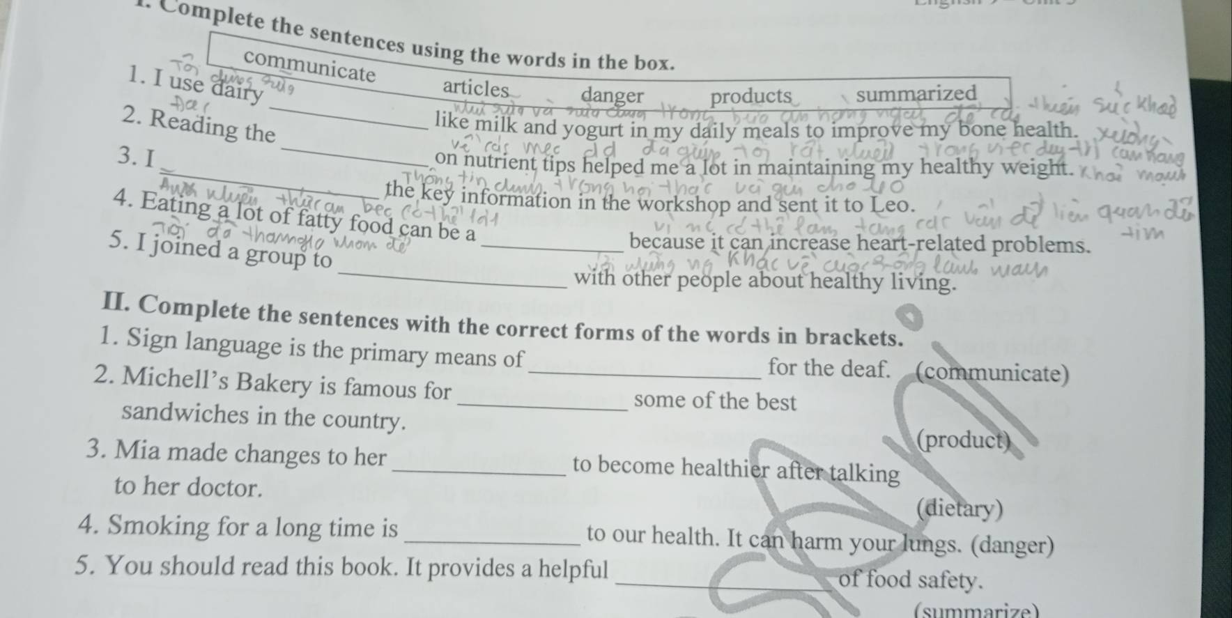 a Complete the sentences using the words in the box. 
communicate 
_ 
1. I use dairy 
articles danger products summarized 
h a Ch 
_ 
2. Reading the 
like milk and yogurt in my daily meals to improve my bone health 
3. I 
_on nutrient tips helped me a lot in maintaining my healthy weight. 
the key information in the workshop and sent it to Leo. 
4. Eating a lot of fatty food can be a 
_because it can increase heart-related problems. 
_ 
5. I joined a group to 
with other people about healthy living. 
II. Complete the sentences with the correct forms of the words in brackets. 
1. Sign language is the primary means of for the deaf. (communicate) 
2. Michell’s Bakery is famous for_ 
_some of the best 
sandwiches in the country. 
(product) 
3. Mia made changes to her _to become healthier after talking 
to her doctor. 
(dietary) 
4. Smoking for a long time is_ to our health. It can harm your lungs. (danger) 
5. You should read this book. It provides a helpful _of food safety. 
(summarize)