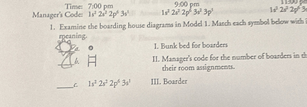 Time: 7:00 pm 
9:00 pm 
Manager's Code: 1s^22s^22p^63s^1
1s^22s^22p^63s^23p^3
1s^22s^22p^63
1. Examine the boarding house diagrams in Model 1. Match each symbol below with 
meaning. 
a. 
I. Bunk bed for boarders 
b. 
II. Manager's code for the number of boarders in th 
their room assignments. 
__C. 1s^22s^22p^63s^1 III. Boarder