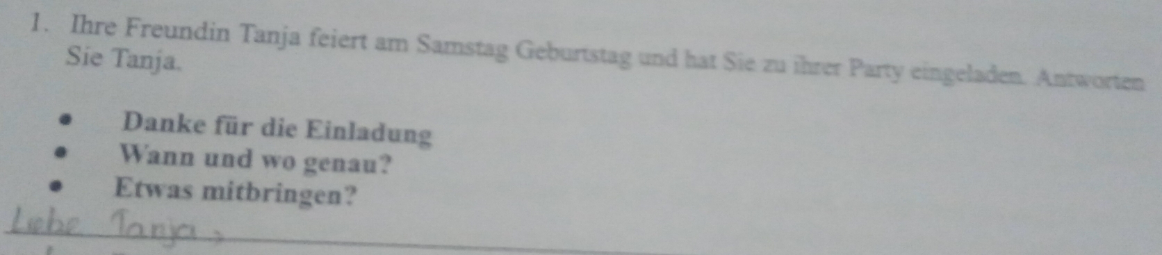 Ihre Freundin Tanja feiert am Samstag Geburtstag und hat Sie zu ihrer Party eingeladen. Antworten 
Sie Tanja. 
Danke für die Einladung 
Wann und wo genau? 
Etwas mitbringen? 
_