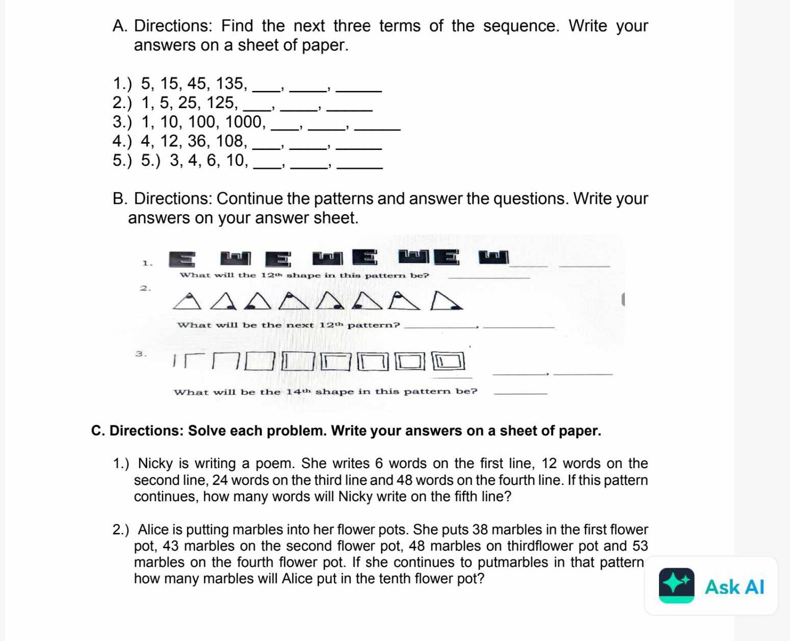 Directions: Find the next three terms of the sequence. Write your 
answers on a sheet of paper. 
1.) 5, 15, 45, 135, _,_ _,_ 
2.) 1, 5, 25, 125, _,_ ,_ 
3.) 1, 10, 100, 1000, _, _,_ 
4.) 4, 12, 36, 108,_ 
_,_ 
5.) 5.) 3, 4, 6, 10, _,_ 
_ 
B. Directions: Continue the patterns and answer the questions. Write your 
answers on your answer sheet. 
a 
1. 
__ 
What will the 12º shape in this pattern be?_ 
2. 
What will be the next 12º pattern? _-,_ 
3. 
__ 
1 
What will be the 14^(th) shape in this pattern be?_ 
C. Directions: Solve each problem. Write your answers on a sheet of paper. 
1.) Nicky is writing a poem. She writes 6 words on the first line, 12 words on the 
second line, 24 words on the third line and 48 words on the fourth line. If this pattern 
continues, how many words will Nicky write on the fifth line? 
2.) Alice is putting marbles into her flower pots. She puts 38 marbles in the first flower 
pot, 43 marbles on the second flower pot, 48 marbles on thirdflower pot and 53
marbles on the fourth flower pot. If she continues to putmarbles in that pattern 
how many marbles will Alice put in the tenth flower pot? 
Ask AI