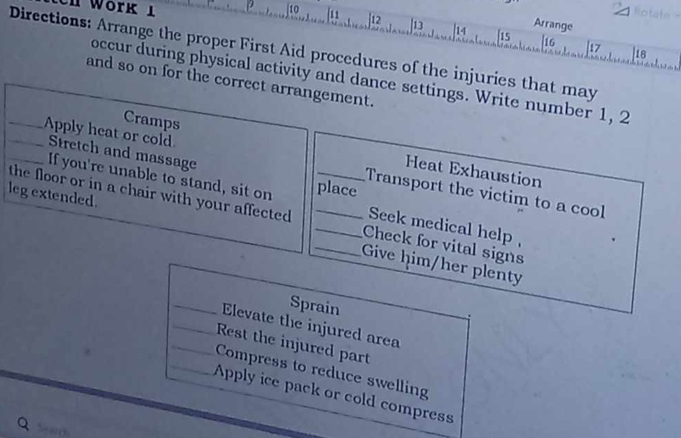 Rotate 
en Work 1 10 [11 |12 ] 13 14 |15 |16 
Arrange 
μ7 |18 
Directions: Arrange the proper First Aid procedures of the injuries that may 
occur during physical activity and dance settings. Write number 1, 2
and so on for the correct arrangement. 
Cramps Heat Exhaustion 
Stretch and massage 
___Apply heat or cold Transport the victim to a cool 
If you're unable to stand, sit on place 
leg extended. 
the floor or in a chair with your affected ____Check for vital signs 
Seek medical help 
Give him/her plenty 
_ 
Sprain 
Elevate the injured area 
_Rest the injured part 
_Compress to reduce swelling 
_Apply ice pack or cold compress