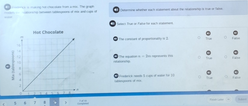 Frederick is making hot chocolate from a mix. The graph
models ow relationship between tablespoons of mix and cups of a Determine whether each statement about the relationship is true or false.
water .
D Select True or False for each statement.
The constant of proportionality is 2. True False
a The equation n=2m represents this
relationship. True False
① Frederick needs 5 cups of water for 10 True
False
tablespoons of mix.
< <tex>5 6 7 8 > Completed 7 of 10 Finish Later Subril