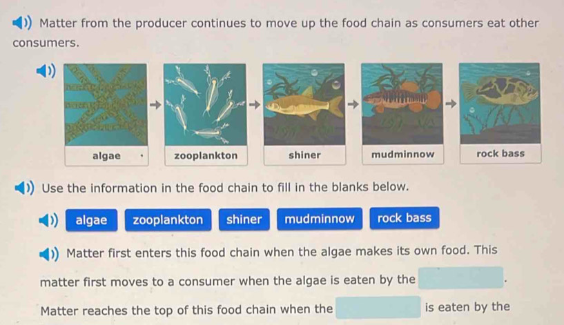 Matter from the producer continues to move up the food chain as consumers eat other
consumers.
algae zooplankton shiner mudminnow rock bass
Use the information in the food chain to fill in the blanks below.
algae zooplankton shiner mudminnow rock bass
Matter first enters this food chain when the algae makes its own food. This
matter first moves to a consumer when the algae is eaten by the
Matter reaches the top of this food chain when the is eaten by the