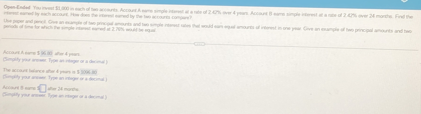 Open-Ended You invest $1,000 in each of two accounts. Account A ears simple interest at a rate of 2.42% over 4 years. Account B earns simple interest at a rate of 2.42% over 24 months. Find the 
interest eared by each account. How does the interest earned by the two accounts compare? 
Use paper and pencil. Give an example of two principal amounts and two simple interest rates that would eam equal amounts of interest in one year. Give an example of two principal amounts and two 
periods of time for which the simple interest earned at 2.76% would be equal 
Account A eams b=(4)(8) after 4 years
(Simplify your answer. Type an integer or a decimal.) 
The account balance after 4 years is $ 1096.80
(Simplify your answer. Type an integer or a decimal.) 
Account B eams S after 24 months
(Simplify your answer. Type an integer or a decimal.)