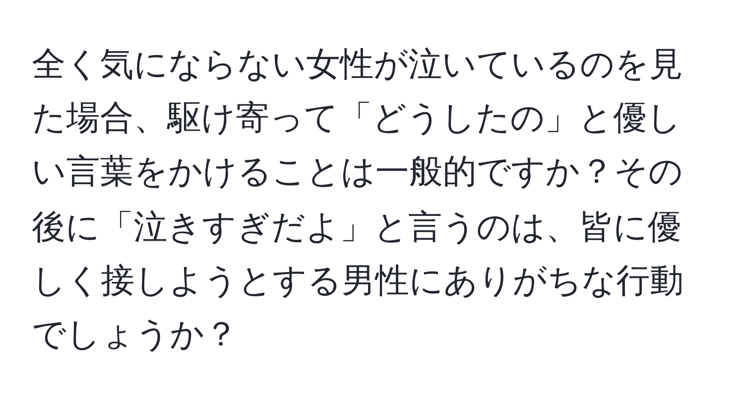 全く気にならない女性が泣いているのを見た場合、駆け寄って「どうしたの」と優しい言葉をかけることは一般的ですか？その後に「泣きすぎだよ」と言うのは、皆に優しく接しようとする男性にありがちな行動でしょうか？