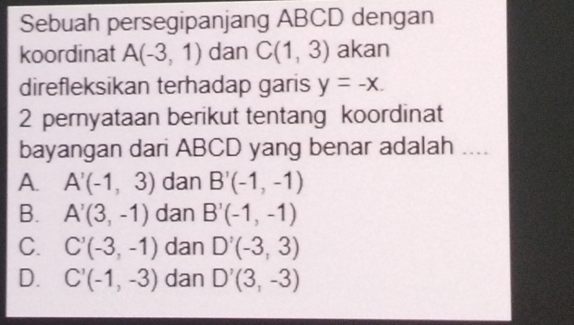 Sebuah persegipanjang ABCD dengan
koordinat A(-3,1) dan C(1,3) akan
direfleksikan terhadap garis y=-x. 
2 peryataan berikut tentang koordinat
bayangan dari ABCD yang benar adalah ...
A. A'(-1,3) dan B'(-1,-1)
B. A'(3,-1) dan B'(-1,-1)
C. C'(-3,-1) dan D'(-3,3)
D. C'(-1,-3) dan D'(3,-3)