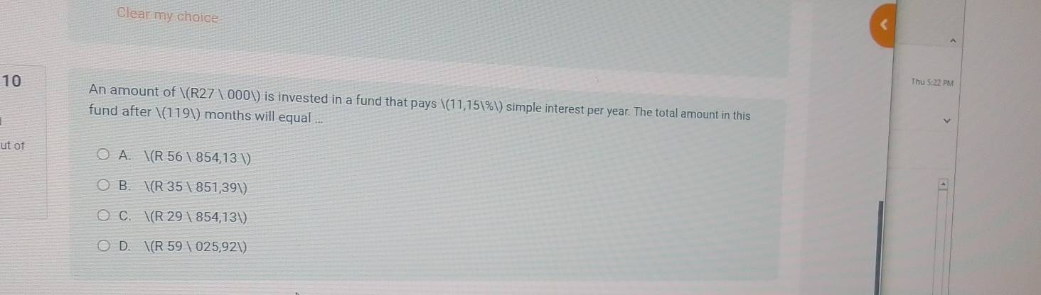 Clear my choice
Thu 5:22 PM
10 An amount of )(R27 000) ) is invested in a fund that pays /(11,15V% l) simple interest per year. The total amount in this
fund after /(1191) months will equal ...
√
ut of
A. V(R56|854,13|) ^
B. V(R35|851,391)
C. |(R29|854,13|)
D. /(R59|025,921)