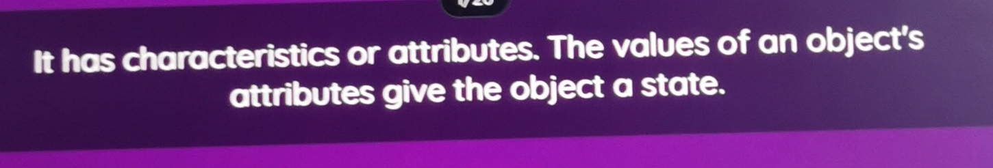 It has characteristics or attributes. The values of an object's 
attributes give the object a state.