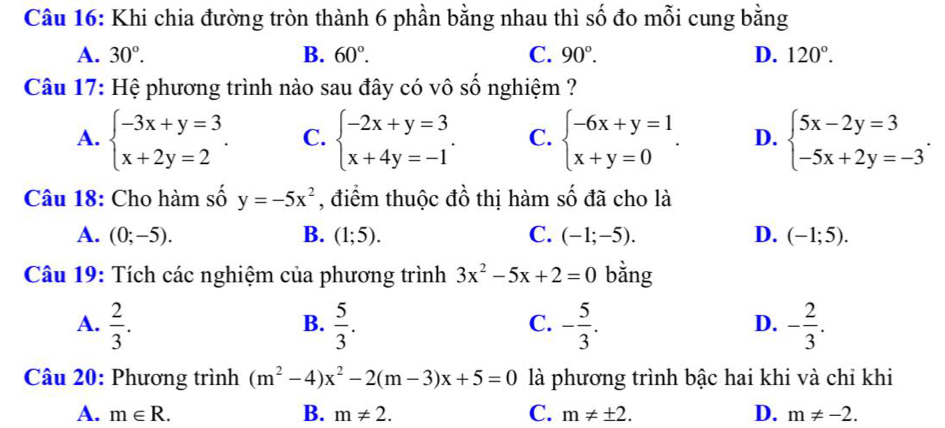 Khi chia đường tròn thành 6 phần bằng nhau thì số đo mỗi cung bằng
A. 30°. B. 60°. C. 90°. D. 120°. 
Câu 17: Hệ phương trình nào sau đây có vô số nghiệm ?
A. beginarrayl -3x+y=3 x+2y=2endarray.. C. beginarrayl -2x+y=3 x+4y=-1endarray.. C. beginarrayl -6x+y=1 x+y=0endarray.. D. beginarrayl 5x-2y=3 -5x+2y=-3endarray.. 
Câu 18: Cho hàm số y=-5x^2 , điểm thuộc đồ thị hàm số đã cho là
A. (0;-5). B. (1;5). C. (-1;-5). D. (-1;5). 
Câu 19: Tích các nghiệm của phương trình 3x^2-5x+2=0 bằng
A.  2/3 .  5/3 . - 5/3 . - 2/3 . 
B.
C.
D.
âu 20: Phương trình (m^2-4)x^2-2(m-3)x+5=0 là phương trình bậc hai khi và chỉ khi
B.
C.
A. m∈ R. m!= 2. m!= ± 2. D. m!= -2.