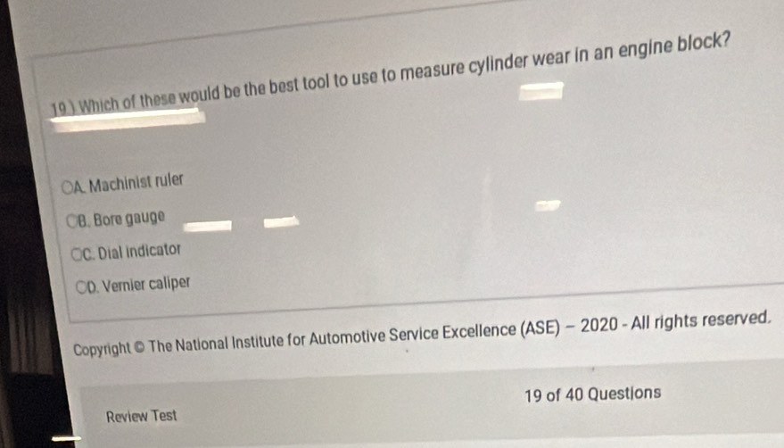 19 ) Which of these would be the best tool to use to measure cylinder wear in an engine block?
A. Machinist ruler
B. Bore gauge
○C. Dial indicator
○D. Vernier caliper
Copyright © The National Institute for Automotive Service Excellence (ASE) - 2020 - All rights reserved.
19 of 40 Questions
Review Test