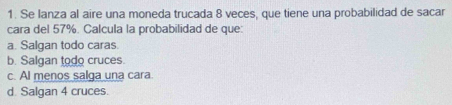 Se lanza al aire una moneda trucada 8 veces, que tiene una probabilidad de sacar
cara del 57%. Calcula la probabilidad de que:
a. Salgan todo caras.
b. Salgan todo cruces.
c. Al menos salga una cara.
d. Salgan 4 cruces.