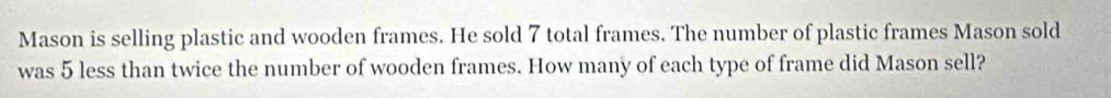 Mason is selling plastic and wooden frames. He sold 7 total frames. The number of plastic frames Mason sold 
was 5 less than twice the number of wooden frames. How many of each type of frame did Mason sell?