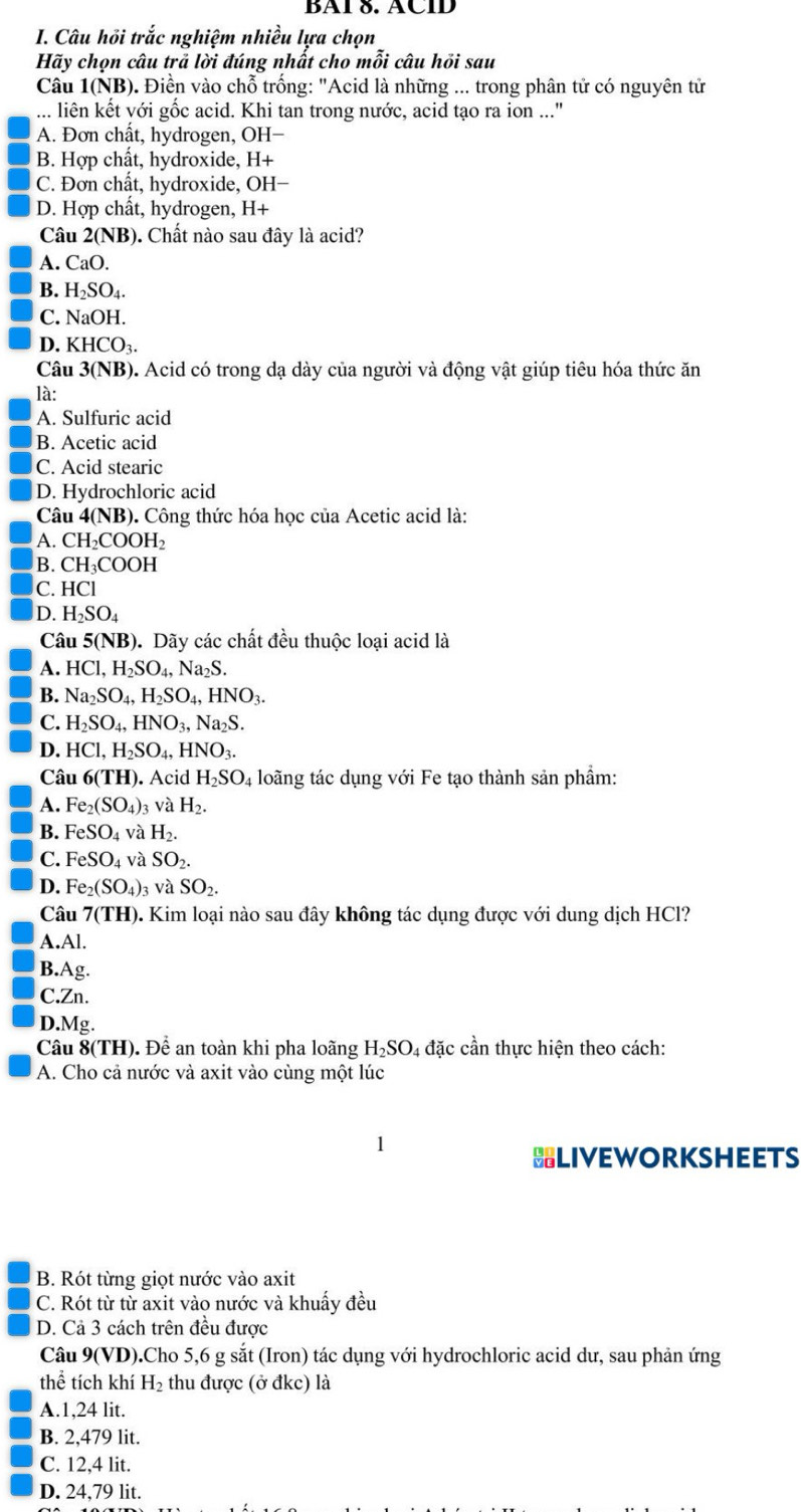 BAÍ 8. ÄCÍD
I. Câu hồi trắc nghiệm nhiều lựa chọn
Hãy chọn câu trã lời đúng nhất cho mỗi câu hỏi sau
Câu 1(NB) ). Điền vào chỗ trống: "Acid là những ... trong phân tử có nguyên tử
... liên kết với gốc acid. Khi tan trong nước, acid tạo ra ion ..."
A. Đơn chất, hydrogen, OH-
B. Hợp chât, hydroxide, H+
C. Đơn chất, hydroxide, OH-
D. Hợp chất, hydrogen, H+
Câu 2(NB). Chất nào sau đây là acid?
A. CaO.
B. H_2SO_4.
C. NaOH.
D. KHCO_3.
Câu 3(NB) ). Acid có trong dạ dày của người và động vật giúp tiêu hóa thức ăn
là:
A. Sulfuric acid
B. Acetic acid
C. Acid stearic
D. Hydrochloric acid
Câu 4(NB). Công thức hóa học của Acetic acid là:
A. CH₂COOH₂
B. CH₁COOH
C. HCl
D. H_2SO_4
Câu 5(NB) D. Dãy các chất đều thuộc loại acid là
A. HCl,H_2SO_4,Na_2S.
B. Na_2SO_4,H_2SO_4,HNO_3.
C. H_2SO_4,HNO_3,Na_2S.
D. HCl,H_2SO_4,HNO_3.
Câu 6(TH) ). Acid H_2SO_4 loãng tác dụng với Fe tạo thành sản phẩm:
A. Fe_2(SO_4)_3 và H_2.
B. FeSO_4 và H_2.
C. FeSO_4 và SO_2.
D. Fe_2(SO_4)_3 và SO_2.
Câu 7(TH) 0. Kim loại nào sau đây không tác dụng được với dung dịch HCl?
A.Al.
B.Ag.
C.Zn.
D.Mg.
Câu 8 (1 H). Để an toàn khi pha loãng H_2SO 4 đặc cần thực hiện theo cách:
A. Cho cả nước và axit vào cùng một lúc
HLIVEWORKSHEETS
B. Rót từng giọt nước vào axit
C. Rót từ từ axit vào nước và khuẩy đều
D. Cả 3 cách trên đều được
Câu 9(VD).Cho 5,6 g sắt (Iron) tác dụng với hydrochloric acid dư, sau phản ứng
thể tích khí H_2 thu được (ở đkc) là
A.1,24 lit.
B. 2,479 lit.
C. 12,4 lit.
D. 24,79 lit.