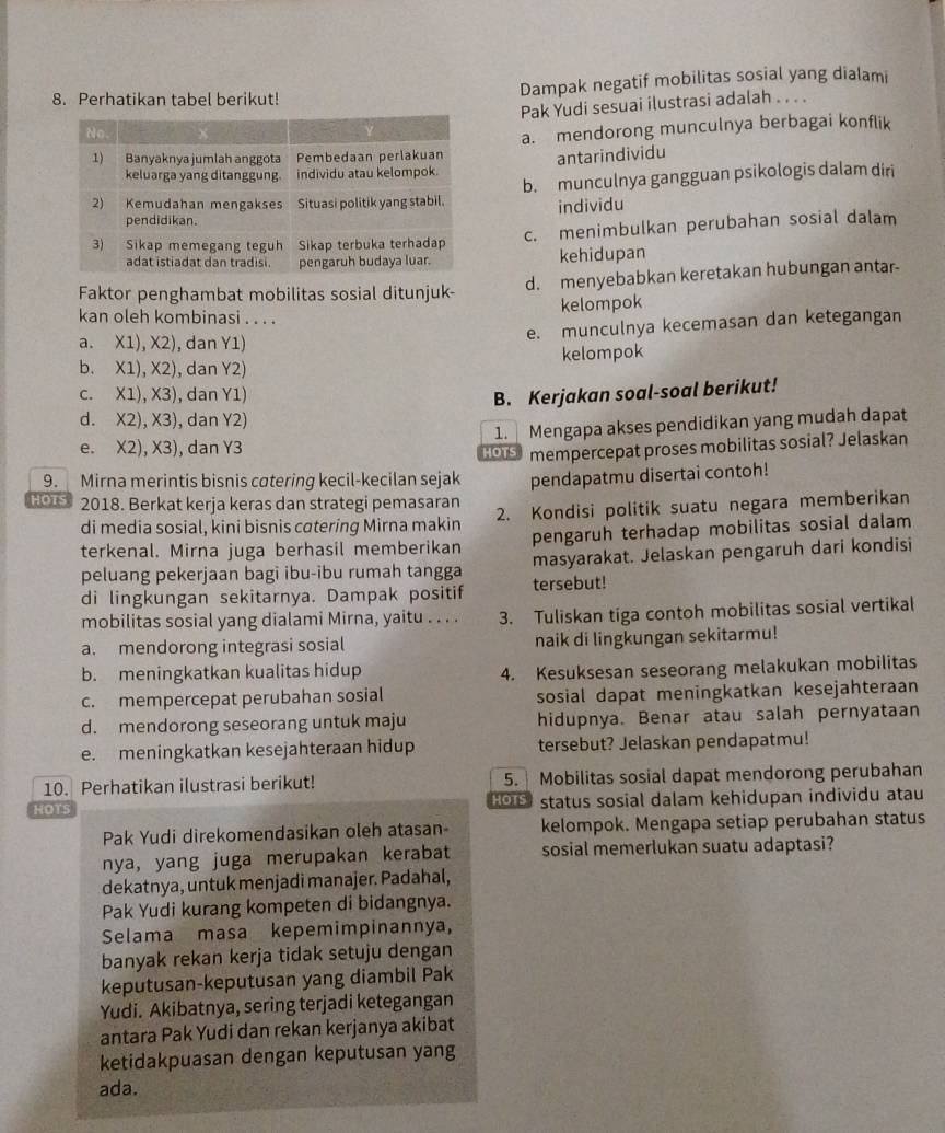 Perhatikan tabel berikut! Dampak negatif mobilitas sosial yang dialami
Pak Yudi sesuai ilustrasi adalah . . . .
a. mendorong munculnya berbagai konflik
antarindividu
b. munculnya gangguan psikologis dalam diri
individu
c. menimbulkan perubahan sosial dalam
kehidupan
Faktor penghambat mobilitas sosial ditunjuk- d. menyebabkan keretakan hubungan antar-
kelompok
kan oleh kombinasi . . . .
e. munculnya kecemasan dan ketegangan
a. X1), X2), dan Y1)
b. X1), X2), dan Y2) kelompok
c. X1), X3), dan Y1) B. Kerjakan soal-soal berikut!
d. X2), X3), dan Y2)
e. X2), X3), dan Y3 1. Mengapa akses pendidikan yang mudah dapat
HOTS
9. Mirna merintis bisnis catering kecil-kecilan sejak mempercepat proses mobilitas sosial? Jelaskan
pendapatmu disertai contoh!
HOTS 2018. Berkat kerja keras dan strategi pemasaran
di media sosial, kini bisnis catering Mirna makin 2. Kondisi politik suatu negara memberikan
terkenal. Mirna juga berhasil memberikan pengaruh terhadap mobilitas sosial dalam
masyarakat. Jelaskan pengaruh dari kondisi
peluang pekerjaan bagi ibu-ibu rumah tangga tersebut!
di lingkungan sekitarnya. Dampak positif
mobilitas sosial yang dialami Mirna, yaitu . . . . 3. Tuliskan tiga contoh mobilitas sosial vertikal
a. mendorong integrasi sosial naik di lingkungan sekitarmu!
b. meningkatkan kualitas hidup 4. Kesuksesan seseorang melakukan mobilitas
c. mempercepat perubahan sosial sosial dapat meningkatkan kesejahteraan
d. mendorong seseorang untuk maju hidupnya. Benar atau salah pernyataan
e. meningkatkan kesejahteraan hidup tersebut? Jelaskan pendapatmu!
10. Perhatikan ilustrasi berikut! 5. Mobilitas sosial dapat mendorong perubahan
HOTS HOTS status sosial dalam kehidupan individu atau
Pak Yudi direkomendasikan oleh atasan- kelompok. Mengapa setiap perubahan status
nya, yang juga merupakan kerabat sosial memerlukan suatu adaptasi?
dekatnya, untuk menjadi manajer. Padahal,
Pak Yudi kurang kompeten di bidangnya.
Selama masa kepemimpinannya,
banyak rekan kerja tidak setuju dengan
keputusan-keputusan yang diambil Pak
Yudi. Akibatnya, sering terjadi ketegangan
antara Pak Yudi dan rekan kerjanya akibat
ketidakpuasan dengan keputusan yang
ada.