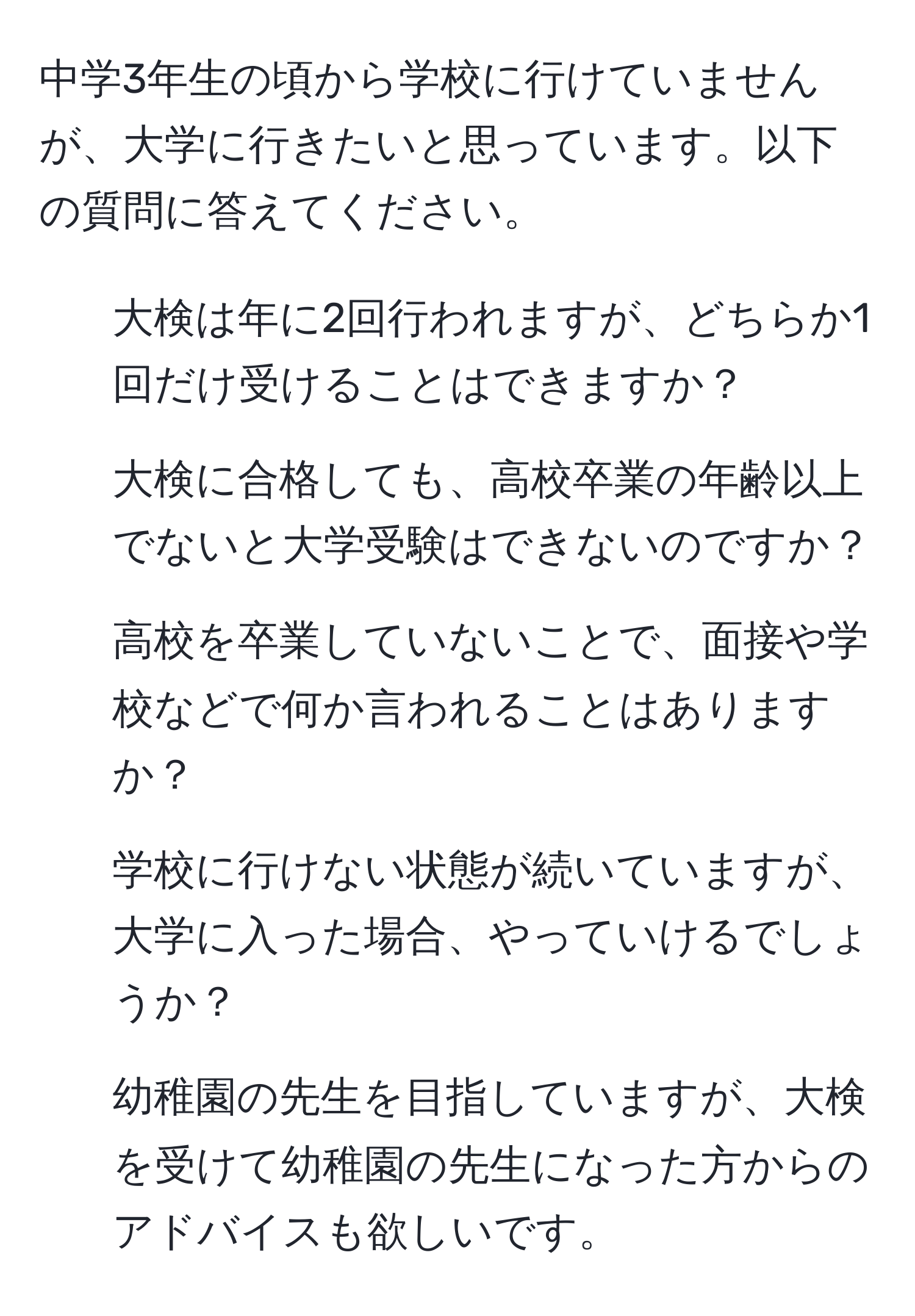 中学3年生の頃から学校に行けていませんが、大学に行きたいと思っています。以下の質問に答えてください。  
1. 大検は年に2回行われますが、どちらか1回だけ受けることはできますか？  
2. 大検に合格しても、高校卒業の年齢以上でないと大学受験はできないのですか？  
3. 高校を卒業していないことで、面接や学校などで何か言われることはありますか？  
4. 学校に行けない状態が続いていますが、大学に入った場合、やっていけるでしょうか？  
5. 幼稚園の先生を目指していますが、大検を受けて幼稚園の先生になった方からのアドバイスも欲しいです。