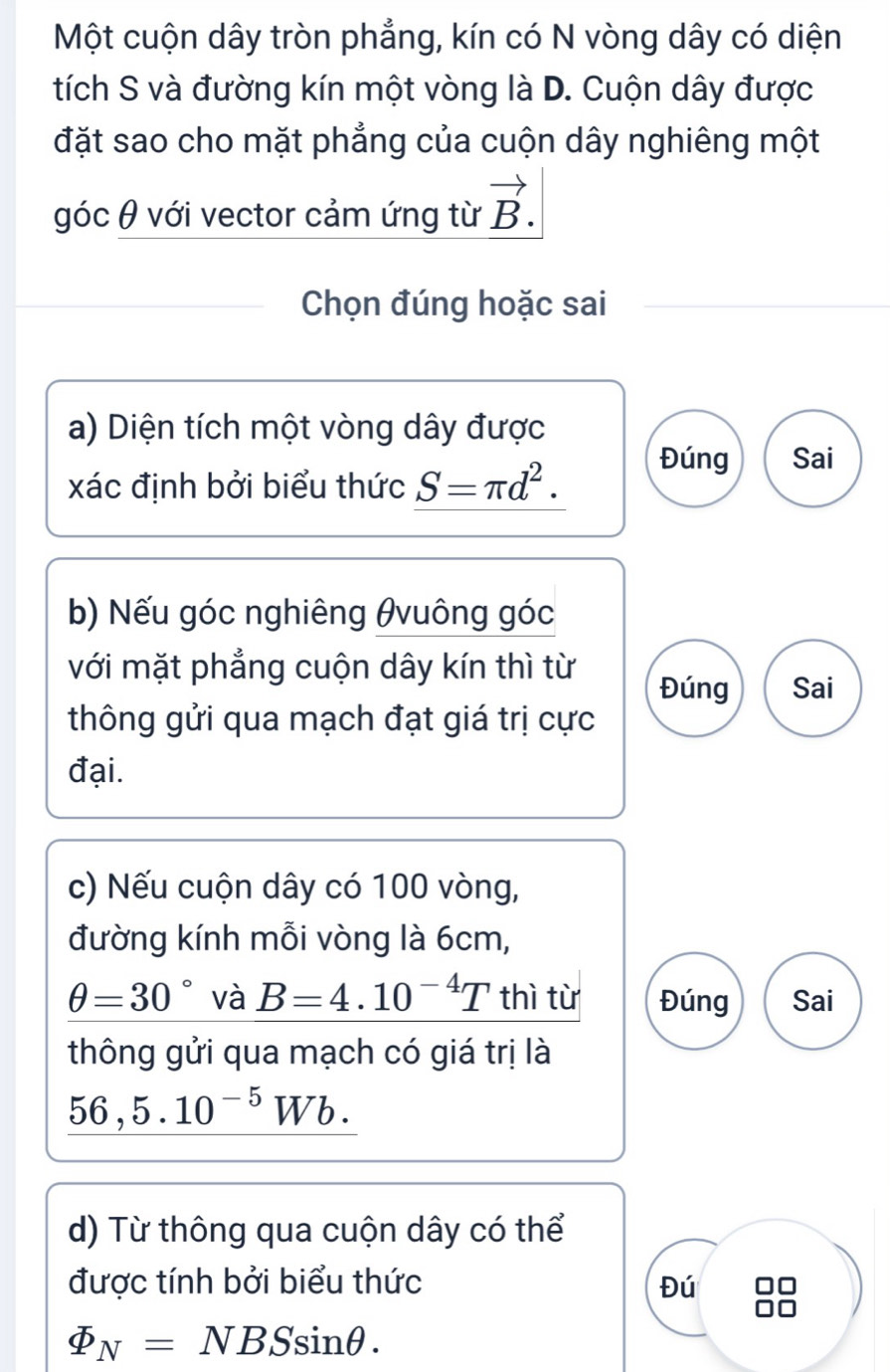 Một cuộn dây tròn phẳng, kín có N vòng dây có diện
tích S và đường kín một vòng là D. Cuộn dây được
đặt sao cho mặt phẳng của cuộn dây nghiêng một
góc θ với vector cảm ứng từ vector B. 
Chọn đúng hoặc sai
a) Diện tích một vòng dây được
xác định bởi biểu thức S=π d^2.
Đúng Sai
b) Nếu góc nghiêng θvuông góc
với mặt phẳng cuộn dây kín thì từ Đúng Sai
thông gửi qua mạch đạt giá trị cực
đại.
c) Nếu cuộn dây có 100 vòng,
đường kính mỗi vòng là 6cm,
θ =30° và B=4.10^(-4)T thì từ Đúng Sai
thông gửi qua mạch có giá trị là
_ 56,5.10^(-5)Wb.
d) Từ thông qua cuộn dây có thể
được tính bởi biểu thức Đú
varPhi _N=NBSsin θ.