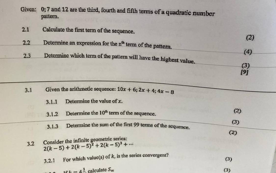 Given: 0; 7 and 12 are the third, fourth and fifth terms of a quadratic number 
pattern. 
2.1 Calculate the first term of the sequence. 
(2) 
2.2 Determine an expression for the n^(th) term of the pattern. 
(4) 
2.3 ___ Determine which term of the pattern will have the highest value. 
(3) 
[9] 
3.1 Given the arithmetic sequence: 10x+6; 2x+4; 4x-8
3.1.1 Determine the value of x. 
3.1.2 Determine the 10^(th) term of the sequence. 
(2) 
(3) 
3.1.3 Determine the sum of the first 99 terms of the sequence. 
(2) 
3.2 Consider the infinite geometric series:
2(k-5)+2(k-5)^2+2(k-5)^3+·s
3.2.1 For which valuc(s) of k, is the series convergent? 
(3)
wh-4frac 1 calculate S_∈fty  (3)