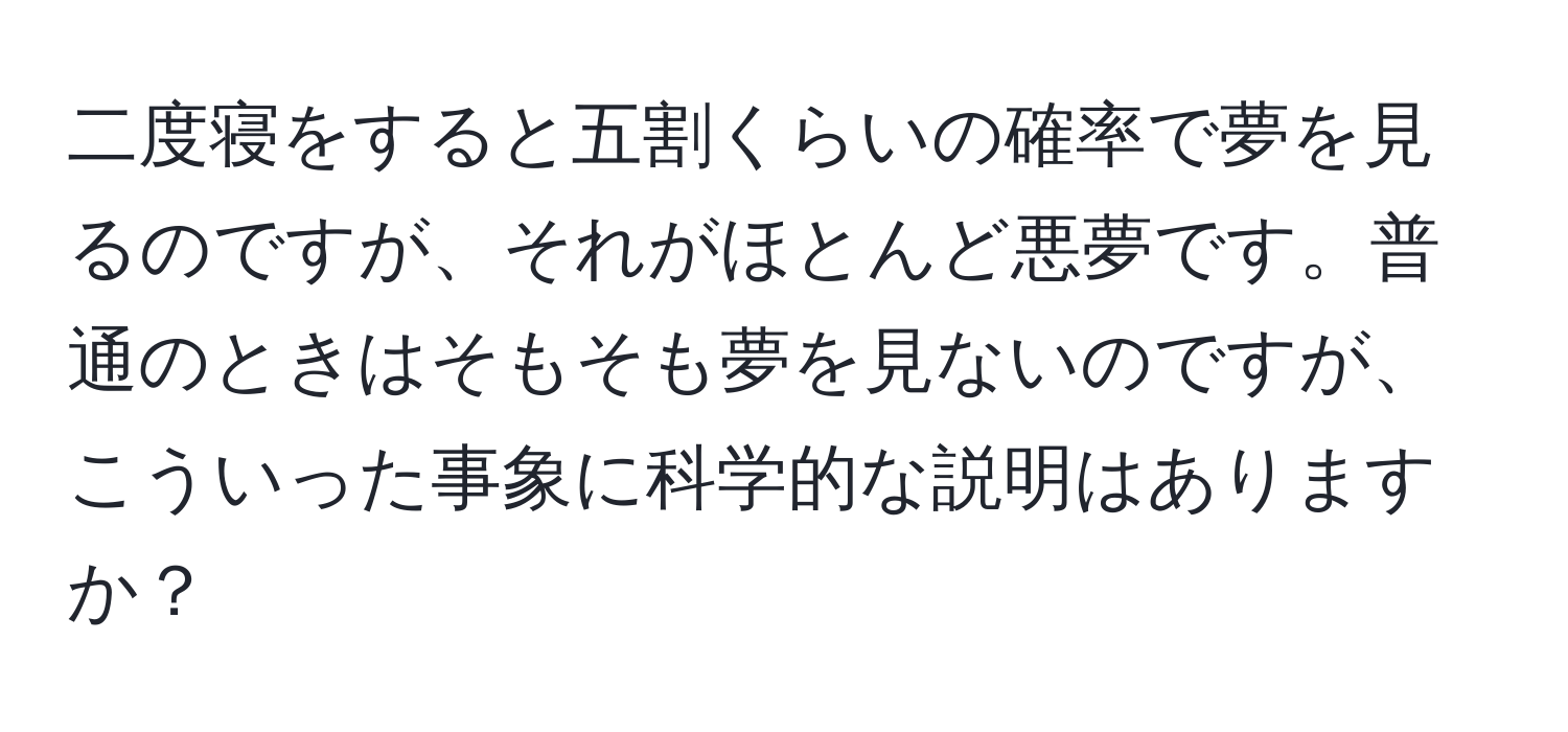 二度寝をすると五割くらいの確率で夢を見るのですが、それがほとんど悪夢です。普通のときはそもそも夢を見ないのですが、こういった事象に科学的な説明はありますか？