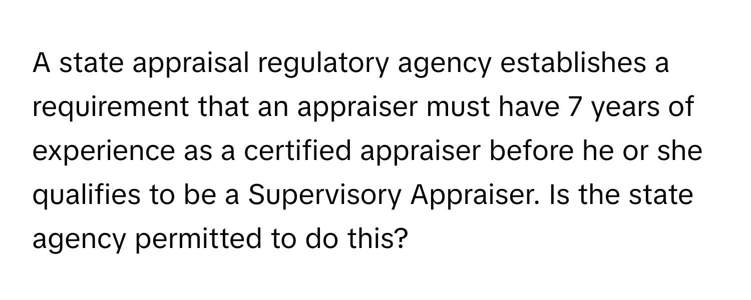 A state appraisal regulatory agency establishes a requirement that an appraiser must have 7 years of experience as a certified appraiser before he or she qualifies to be a Supervisory Appraiser. Is the state agency permitted to do this?