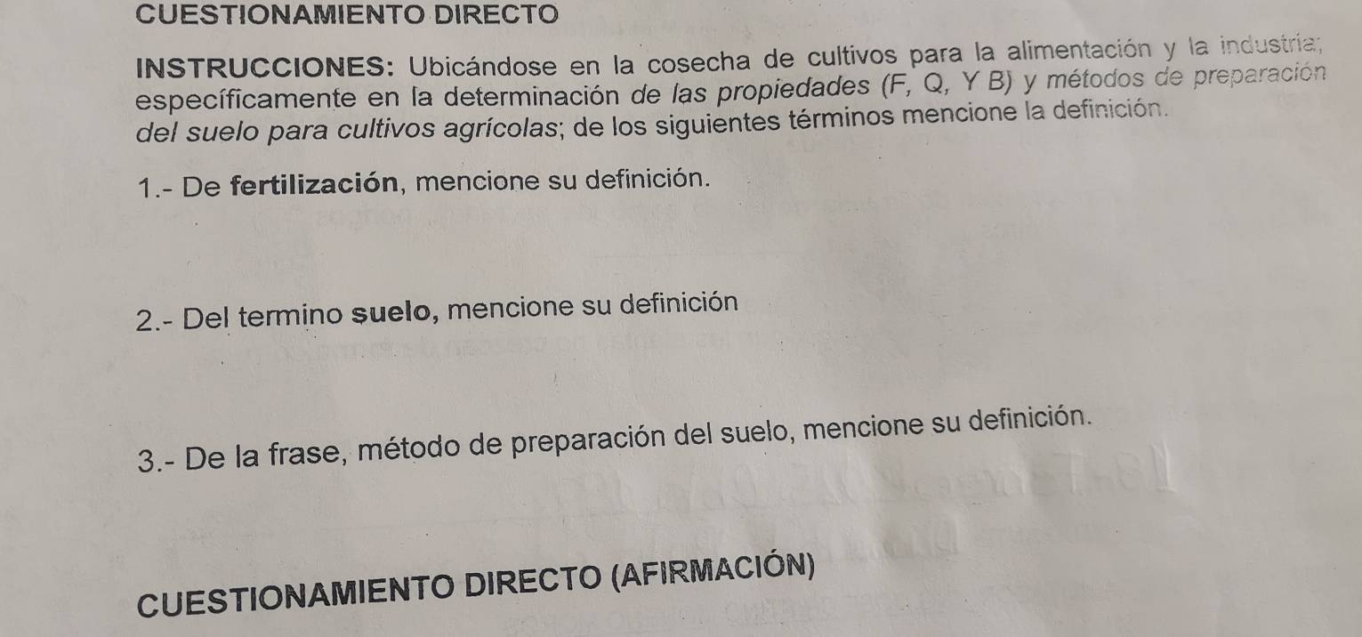 CUESTIONAMIENTO DIRECTO 
INSTRUCCIONES: Ubicándose en la cosecha de cultivos para la alimentación y la industria; 
específicamente en la determinación de las propiedades (F,Q,YB) y métodos de preparación 
del suelo para cultivos agrícolas; de los siguientes términos mencione la definición. 
1.- De fertilización, mencione su definición. 
2.- Del termino suelo, mencione su definición 
3.- De la frase, método de preparación del suelo, mencione su definición. 
CUESTIONAMIENTO DIRECTO (AFIRMACIÓN)