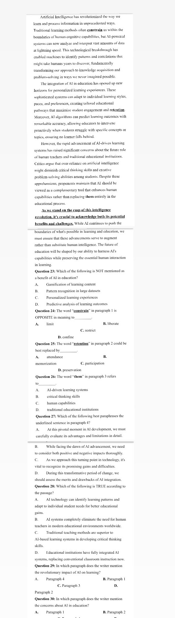 systems can now analyze and interpret vast amounts of data
at lightning speed. This technological breakthrough has
enabled machines to identify patterns and correlations that
might take humans years to discover, fundamentally
transforming our approach to knowledge acquisition and
problem-solving in ways we never imagined possible.
horizons for personalized learning experiences. These
sophisticated systems can adapt to individual learning styles,
pathways that maximize student engagement and retention
Moreover, AI algorithms can predict learning outcomes with
proactively when students struggle with specific concepts or
topics, ensuring no learner falls behind.
However, the rapid advancement of AI-driven learning
systems has raised significant concerns about the future role
of human teachers and traditional educational institutions.
might diminish critical thinking skills and creative
problem-solving abilities among students. Despite these
apprehensions, proponents maintain that AI should be
viewed as a complementary tool that enhances human
revolution, it's crucial to acknowledge both its potential
benefits and challenges. While AI continues to push the
boundaries of what's possible in learning and education, we
must ensure that these advancements serve to augment
rather than substitute human intelligence. The future of
in learning
Question 23: Which of the following is NOT mentioned as
D. Predictive analysis of learning outcomes
Question 24: The word “constrain” in paragraph 1 is
OPPOSITE in meaning to
A limit
C. restrict
Question 25: The word “retention” in paragraph 2 could be
Question 26: The word “them” in paragraph 3 refers
B. critical thinking skills
carefully evaluate its advantages and limitations in detail.
to consider both positive and negative impacts thoroughly.
During this transformative period of change, we
should assess the merits and drawbacks of AI integration.
A. AI technology can identify learning patterns and
adapt to individual student needs for better educational
AI-based learning systems in developing critical thinking
D. Educational institutions have fully integrated AI
systems, replacing conventional classroom instruction now.
Question 29: In which paragraph does the writer mention
Paragraph 2