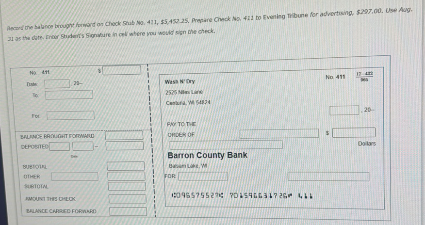 Record the balance brought forward on Check Stub No. 411, $5,452.25. Prepare Check No. 411 to Evening Tribune for advertising, $297.00. Use Aug. 
31 as the date. Enter Student's Signature in cell where you would sign the check. 
No. 411 S 
Date: □ .20- Wash N' Dry No. 411  (17-432)/965 
2525 Niles Lane 
To: x 
Centuria, WI 54824 .20-
For. 777JJ
PAY TO THE 
BALANCE BROUGHT FORWARD ORDER OF $
DEPOSITED x-11 Dollars
Date Barron County Bank 
SUBTOTAL Balsam Lake, WI 
OTHER FOR: 
SUBTOTAL 
に□ 9 65 ? 5 5 2?に ? 0 1 5 9 6 6 3 1 ? 26°
AMOUNT THIS CHECK 
BALANCE CARRIED FORWARD