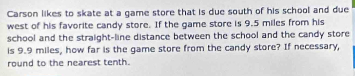 Carson likes to skate at a game store that is due south of his school and due 
west of his favorite candy store. If the game store is 9.5 miles from his 
school and the straight-line distance between the school and the candy store 
is 9.9 miles, how far is the game store from the candy store? If necessary, 
round to the nearest tenth.