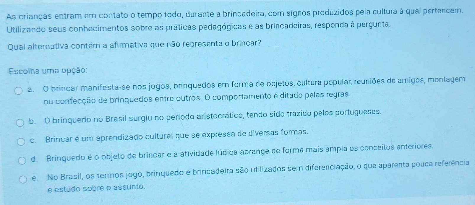 As crianças entram em contato o tempo todo, durante a brincadeira, com signos produzidos pela cultura à qual pertencem.
Utilizando seus conhecimentos sobre as práticas pedagógicas e as brincadeiras, responda à pergunta.
Qual alternativa contém a afirmativa que não representa o brincar?
Escolha uma opção:
a. O brincar manifesta-se nos jogos, brinquedos em forma de objetos, cultura popular, reuniões de amigos, montagem
ou confecção de brinquedos entre outros. O comportamento é ditado pelas regras.
b. O brinquedo no Brasil surgiu no período aristocrático, tendo sido trazido pelos portugueses.
c. Brincar é um aprendizado cultural que se expressa de diversas formas.
d. Brinquedo é o objeto de brincar e a atividade lúdica abrange de forma mais ampla os conceitos anteriores.
e. No Brasil, os termos jogo, brinquedo e brincadeira são utilizados sem diferenciação, o que aparenta pouca referência
e estudo sobre o assunto.