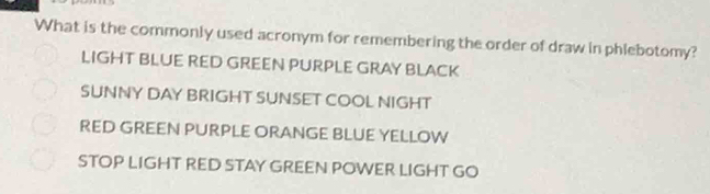 What is the commonly used acronym for remembering the order of draw in phlebotomy?
LIGHT BLUE RED GREEN PURPLE GRAY BLACK
SUNNY DAY BRIGHT SUNSET COOL NIGHT
RED GREEN PURPLE ORANGE BLUE YELLOW
STOP LIGHT RED STAY GREEN POWER LIGHT GO