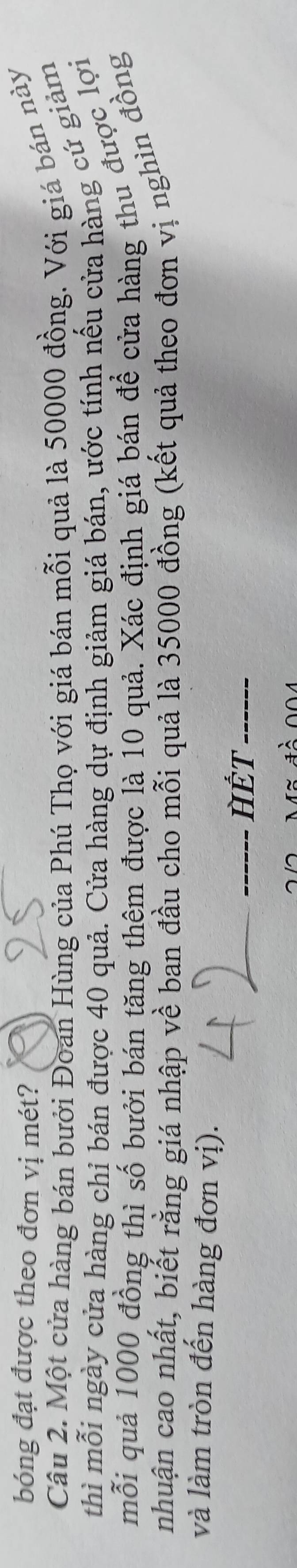 bóng đạt được theo đơn vị mét? 
Câu 2. Một cửa hàng bán bưới Đoan Hùng của Phú Thọ với giá bán mỗi quả là 50000 đồng. Với giá bán này 
thì mỗi ngày cửa hàng chỉ bán được 40 quả. Cửa hàng dự định giảm giá bán, ước tính nếu cửa hàng cứ giảm 
mỗi quả 1000 đồng thì số bưởi bán tăng thêm được là 10 quả. Xác định giá bán để cửa hàng thu được lợi 
nhuận cao nhất, biết rằng giá nhập về ban đầu cho mỗi quả là 35000 đồng (kết quả theo đơn vị nghìn đồng 
và làm tròn đến hàng đơn vị). 
_ 
_HÊT_